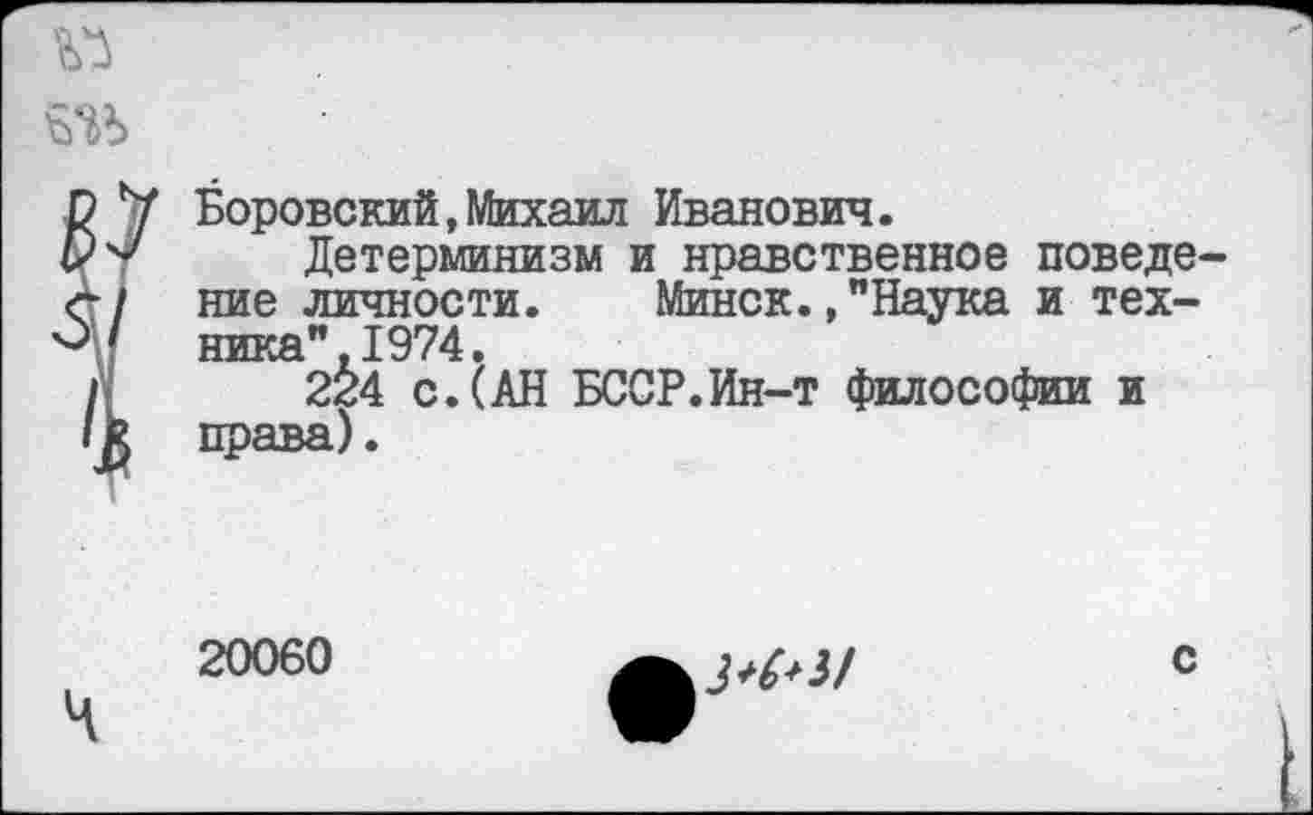 ﻿Боровский,Михаил Иванович.
Детерминизм и нравственное поведе ние личности. Минск.»"Наука и техника". 1974.
224 с.(АН БССР.Ин-т философии и права).
20060
с
